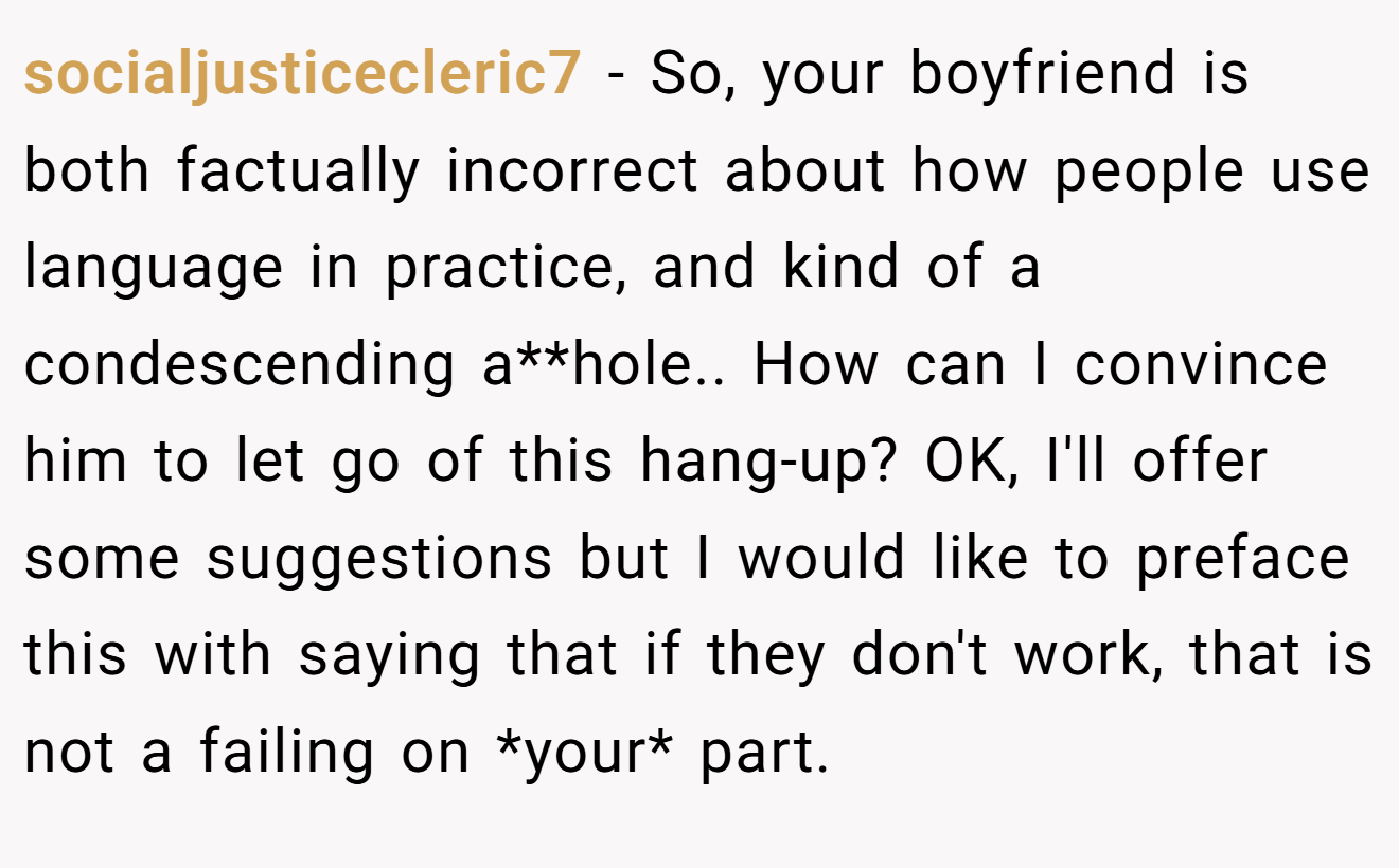 socialjusticecleric7 − So, your boyfriend is both factually incorrect about how people use language in practice, and kind of a condescending a**hole.. How can I convince him to let go of this hang-up? OK, I'll offer some suggestions but I would like to preface this with saying that if they don't work, that is not a failing on *your* part.