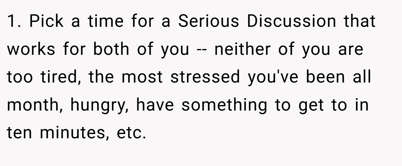 1. Pick a time for a Serious Discussion that works for both of you -- neither of you are too tired, the most stressed you've been all month, hungry, have something to get to in ten minutes, etc.