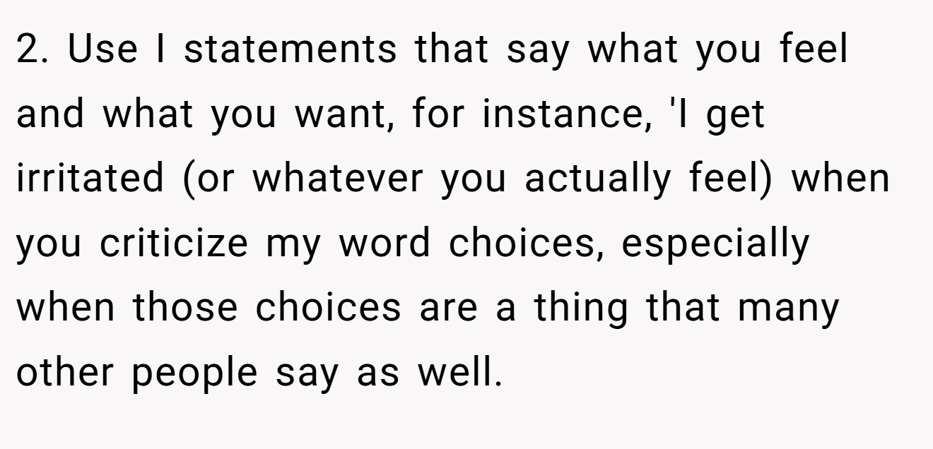 2. Use I statements that say what you feel and what you want, for instance, 'I get irritated (or whatever you actually feel) when you criticize my word choices, especially when those choices are a thing that many other people say as well.