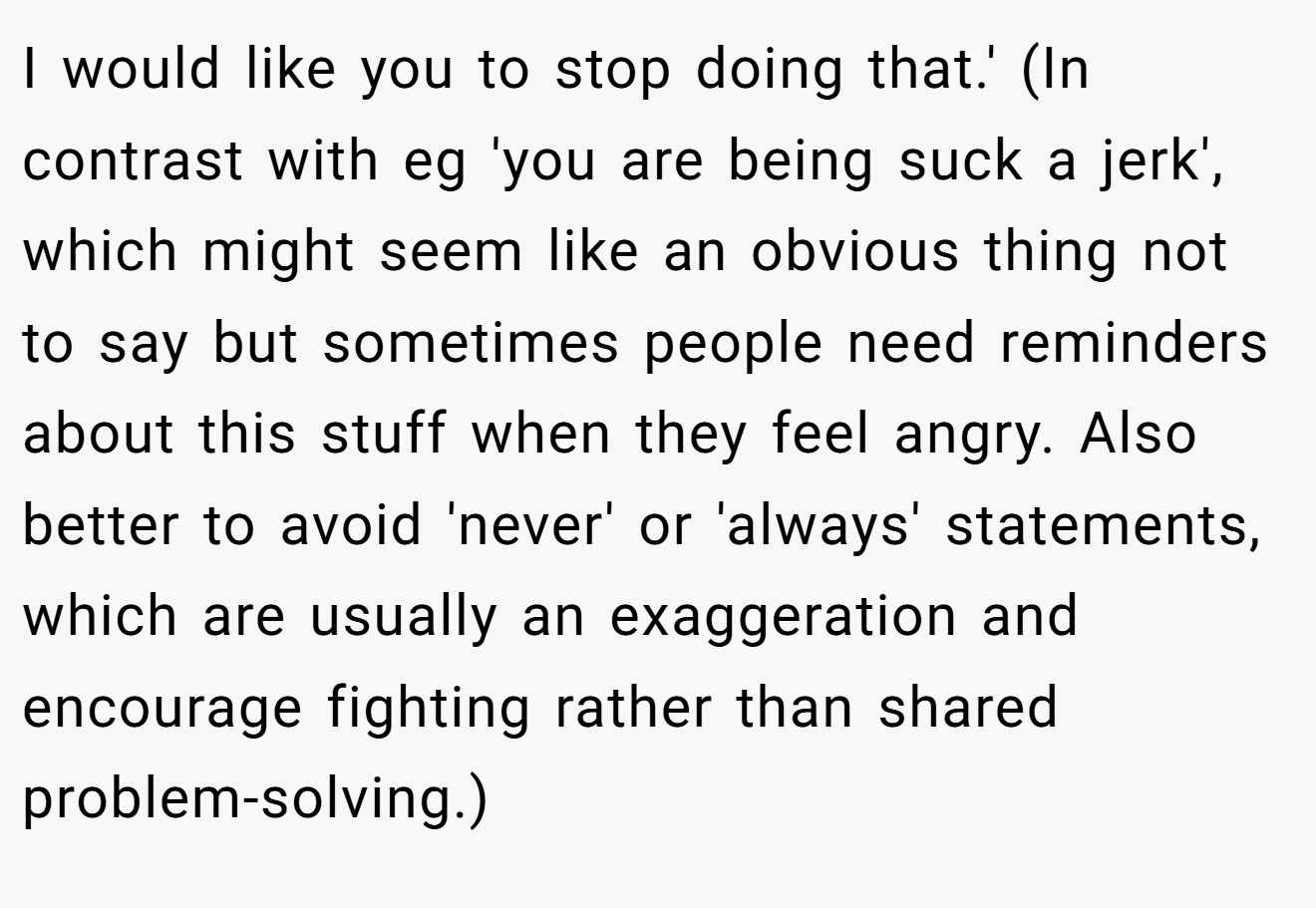 I would like you to stop doing that.' (In contrast with eg 'you are being suck a jerk', which might seem like an obvious thing not to say but sometimes people need reminders about this stuff when they feel angry. Also better to avoid 'never' or 'always' statements, which are usually an exaggeration and encourage fighting rather than shared problem-solving.)