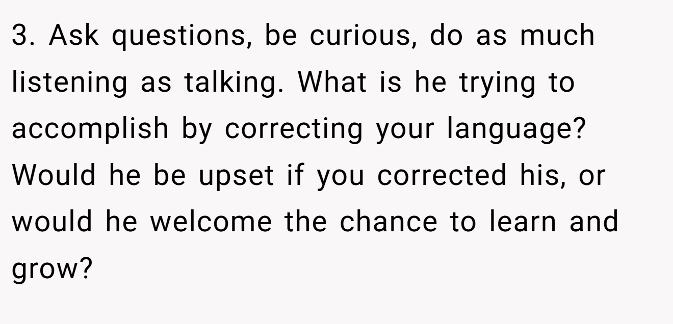 3. Ask questions, be curious, do as much listening as talking. What is he trying to accomplish by correcting your language? Would he be upset if you corrected his, or would he welcome the chance to learn and grow?