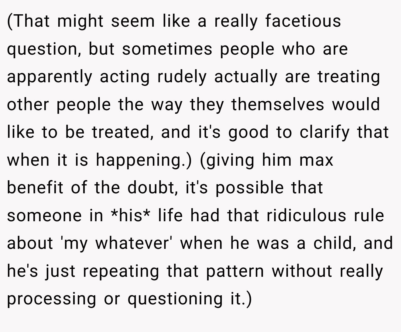 (That might seem like a really facetious question, but sometimes people who are apparently acting rudely actually are treating other people the way they themselves would like to be treated, and it's good to clarify that when it is happening.) (giving him max benefit of the doubt, it's possible that someone in *his* life had that ridiculous rule about 'my whatever' when he was a child, and he's just repeating that pattern without really processing or questioning it.)