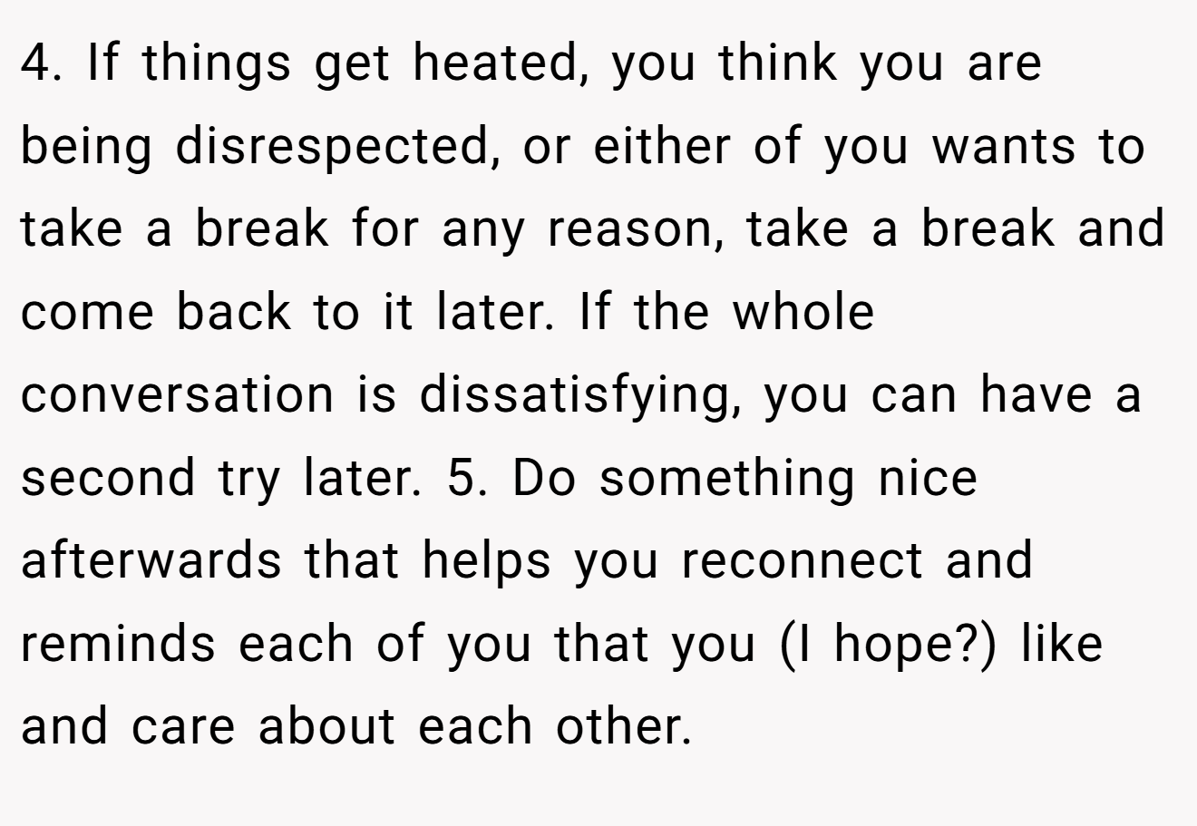 4. If things get heated, you think you are being disrespected, or either of you wants to take a break for any reason, take a break and come back to it later. If the whole conversation is dissatisfying, you can have a second try later. 5. Do something nice afterwards that helps you reconnect and reminds each of you that you (I hope?) like and care about each other.