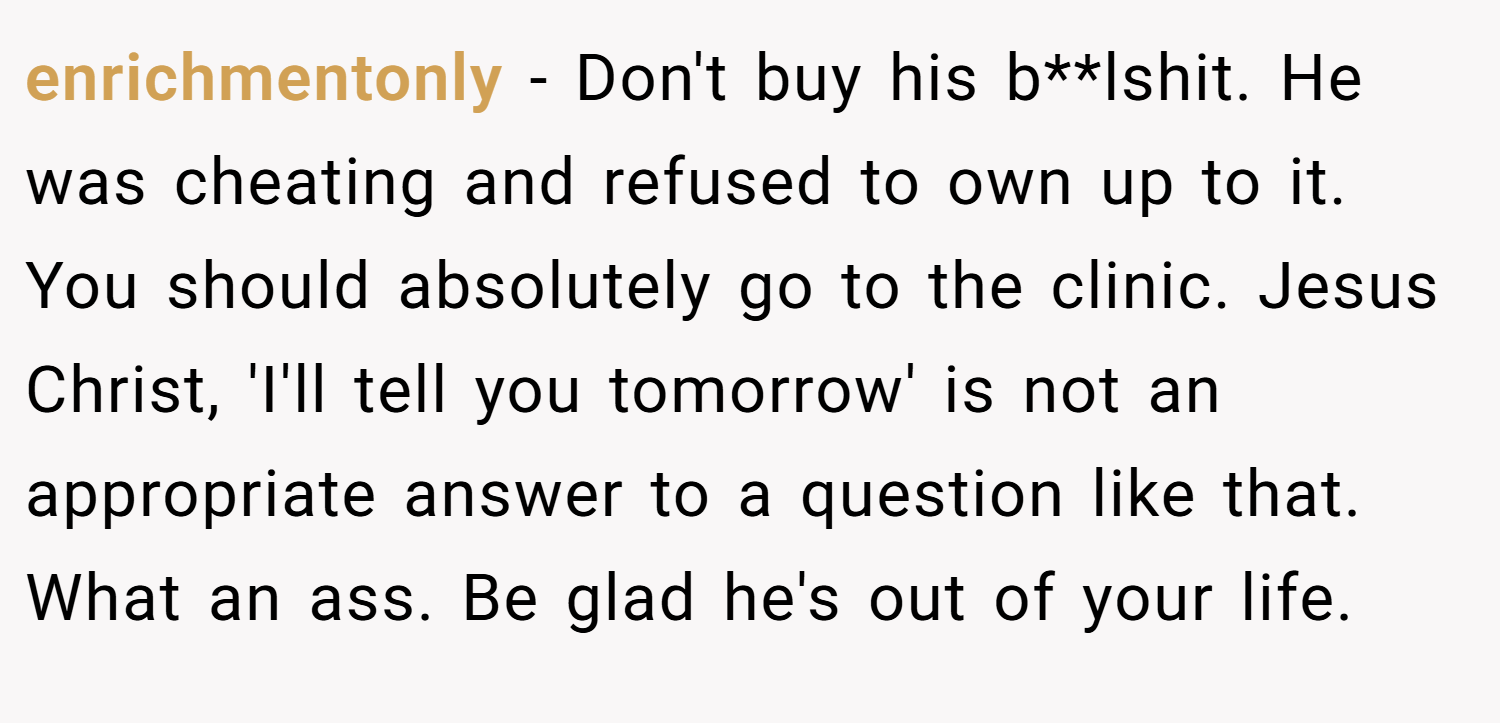 enrichmentonly − Don't buy his b**lshit. He was cheating and refused to own up to it. You should absolutely go to the clinic. Jesus Christ, 'I'll tell you tomorrow' is not an appropriate answer to a question like that. What an ass. Be glad he's out of your life.