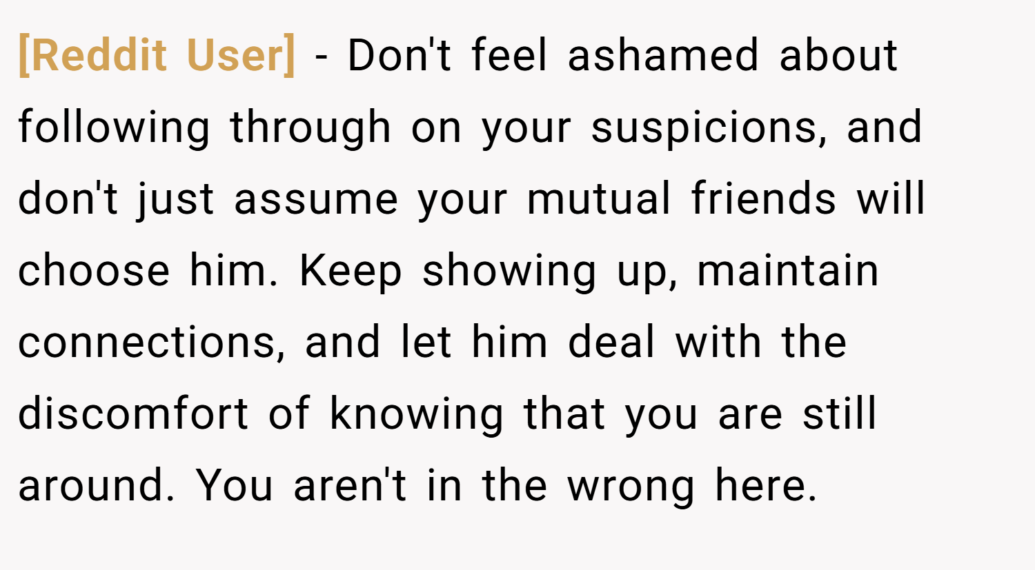 [Reddit User] − Don't feel ashamed about following through on your suspicions, and don't just assume your mutual friends will choose him. Keep showing up, maintain connections, and let him deal with the discomfort of knowing that you are still around. You aren't in the wrong here.