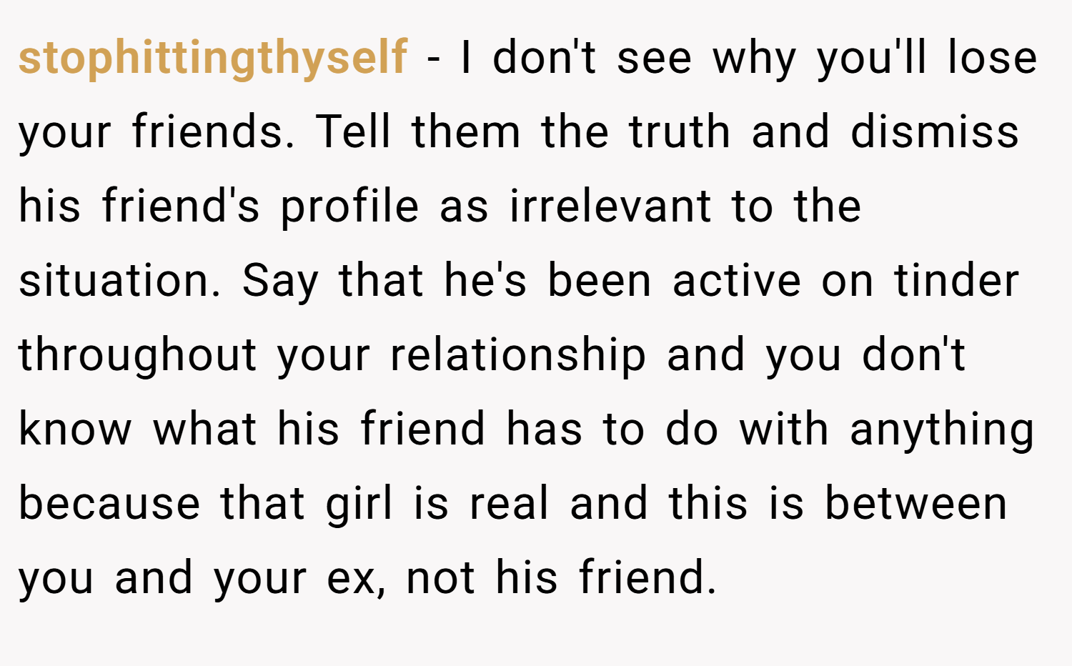 stophittingthyself − I don't see why you'll lose your friends. Tell them the truth and dismiss his friend's profile as irrelevant to the situation. Say that he's been active on tinder throughout your relationship and you don't know what his friend has to do with anything because that girl is real and this is between you and your ex, not his friend.