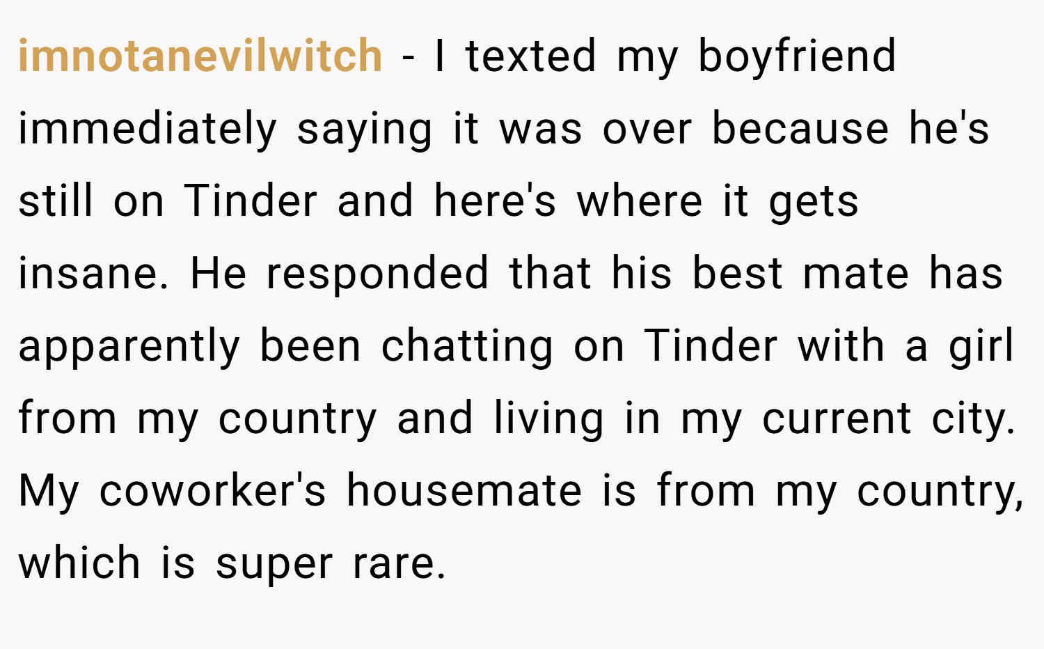 imnotanevilwitch − I texted my boyfriend immediately saying it was over because he's still on Tinder and here's where it gets insane. He responded that his best mate has apparently been chatting on Tinder with a girl from my country and living in my current city. My coworker's housemate is from my country, which is super rare.