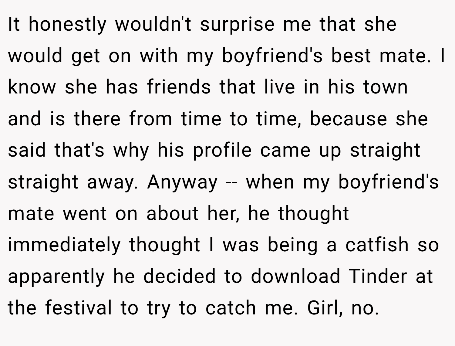 It honestly wouldn't surprise me that she would get on with my boyfriend's best mate. I know she has friends that live in his town and is there from time to time, because she said that's why his profile came up straight straight away. Anyway -- when my boyfriend's mate went on about her, he thought immediately thought I was being a catfish so apparently he decided to download Tinder at the festival to try to catch me. Girl, no.