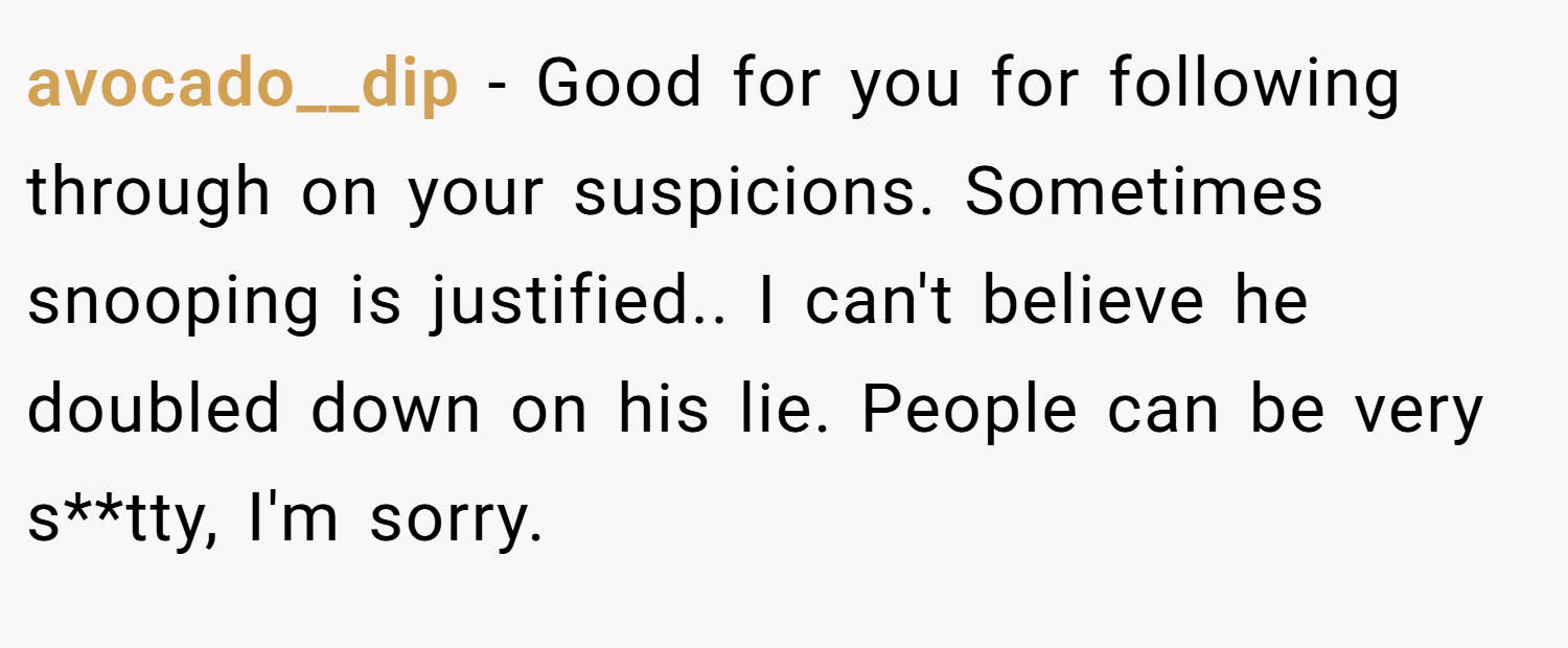 avocado__dip − Good for you for following through on your suspicions. Sometimes snooping is justified.. I can't believe he doubled down on his lie. People can be very s**tty, I'm sorry.