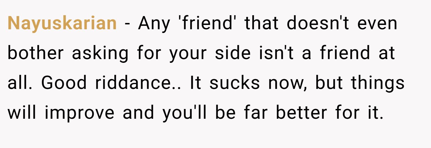Nayuskarian − Any 'friend' that doesn't even bother asking for your side isn't a friend at all. Good riddance.. It sucks now, but things will improve and you'll be far better for it.