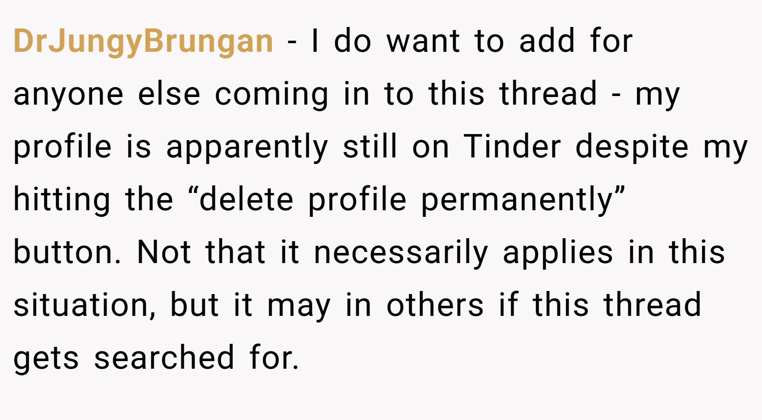 DrJungyBrungan − I do want to add for anyone else coming in to this thread - my profile is apparently still on Tinder despite my hitting the “delete profile permanently” button. Not that it necessarily applies in this situation, but it may in others if this thread gets searched for.
