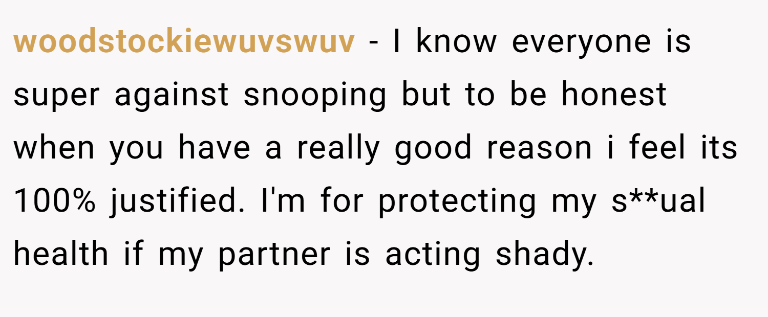 woodstockiewuvswuv − I know everyone is super against snooping but to be honest when you have a really good reason i feel its 100% justified. I'm for protecting my s**ual health if my partner is acting shady.