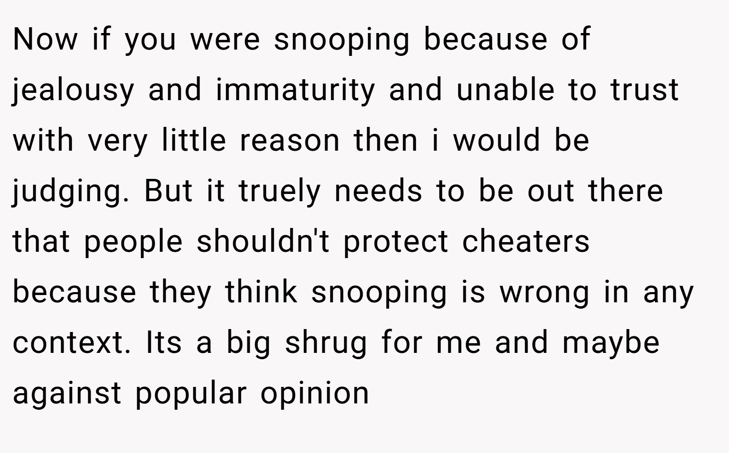 Now if you were snooping because of jealousy and immaturity and unable to trust with very little reason then i would be judging. But it truely needs to be out there that people shouldn't protect cheaters because they think snooping is wrong in any context. Its a big shrug for me and maybe against popular opinion