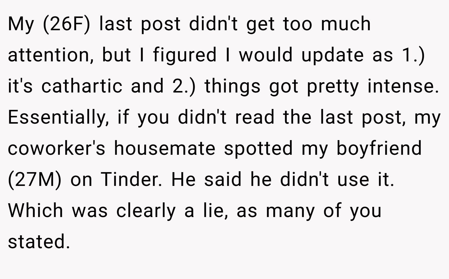 My (26F) last post didn't get too much attention, but I figured I would update as 1.) it's cathartic and 2.) things got pretty intense. Essentially, if you didn't read the last post, my coworker's housemate spotted my boyfriend (27M) on Tinder. He said he didn't use it. Which was clearly a lie, as many of you stated.