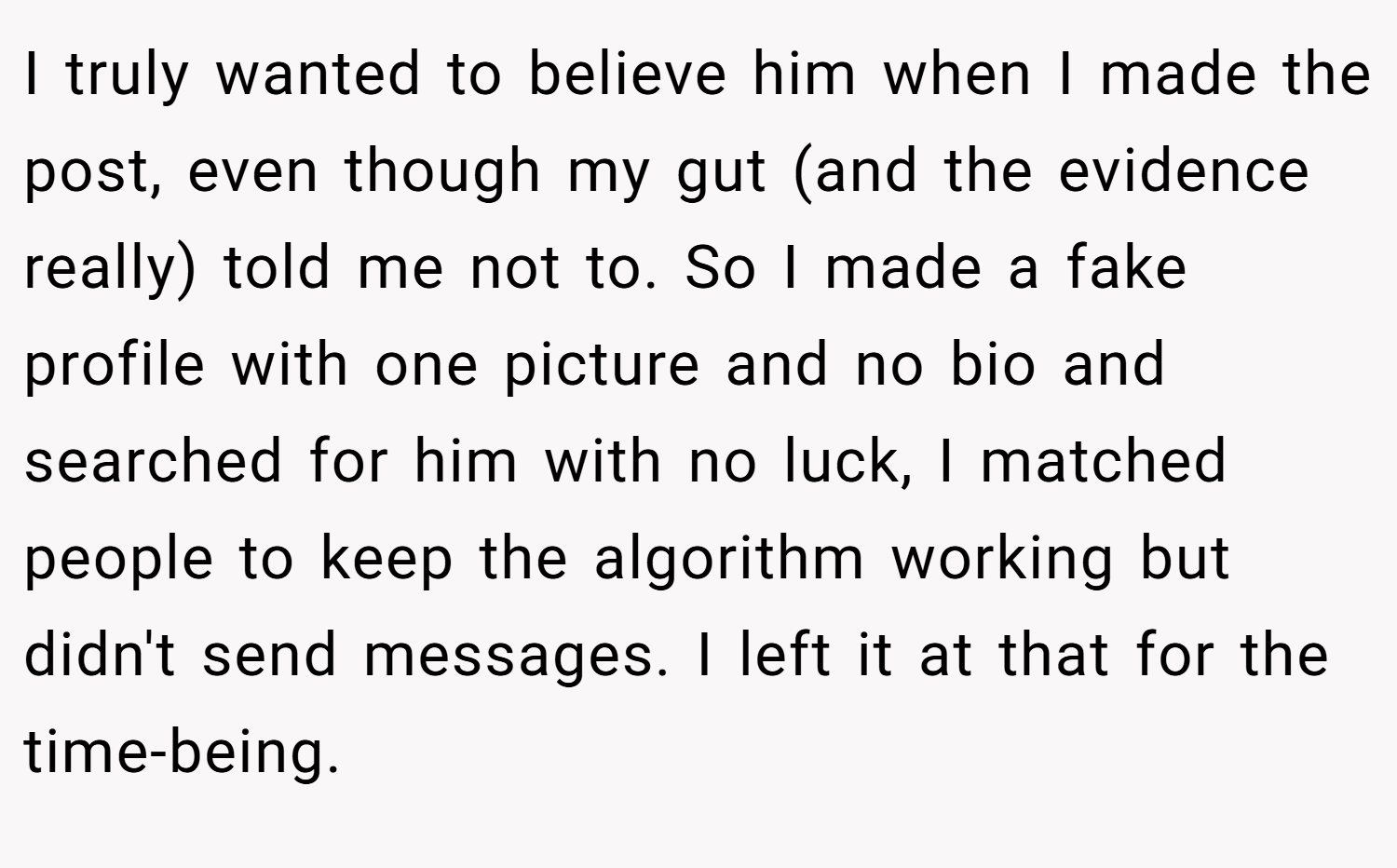I truly wanted to believe him when I made the post, even though my gut (and the evidence really) told me not to. So I made a fake profile with one picture and no bio and searched for him with no luck, I matched people to keep the algorithm working but didn't send messages. I left it at that for the time-being.