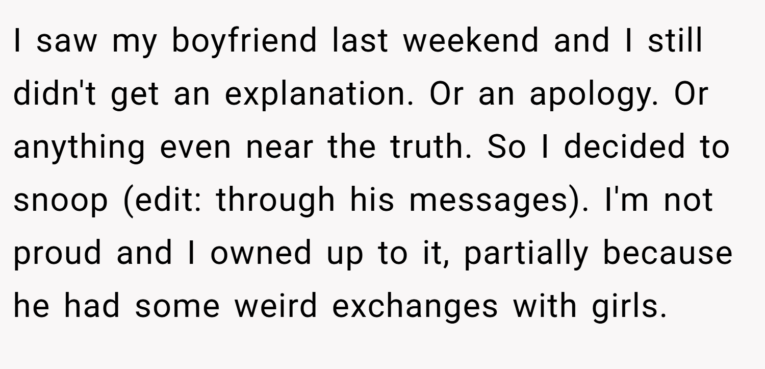 I saw my boyfriend last weekend and I still didn't get an explanation. Or an apology. Or anything even near the truth. So I decided to snoop (edit: through his messages). I'm not proud and I owned up to it, partially because he had some weird exchanges with girls.