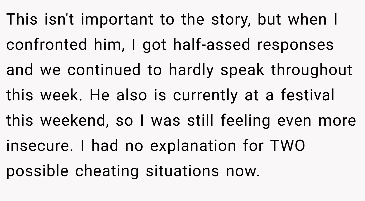 This isn't important to the story, but when I confronted him, I got half-assed responses and we continued to hardly speak throughout this week. He also is currently at a festival this weekend, so I was still feeling even more insecure. I had no explanation for TWO possible cheating situations now.
