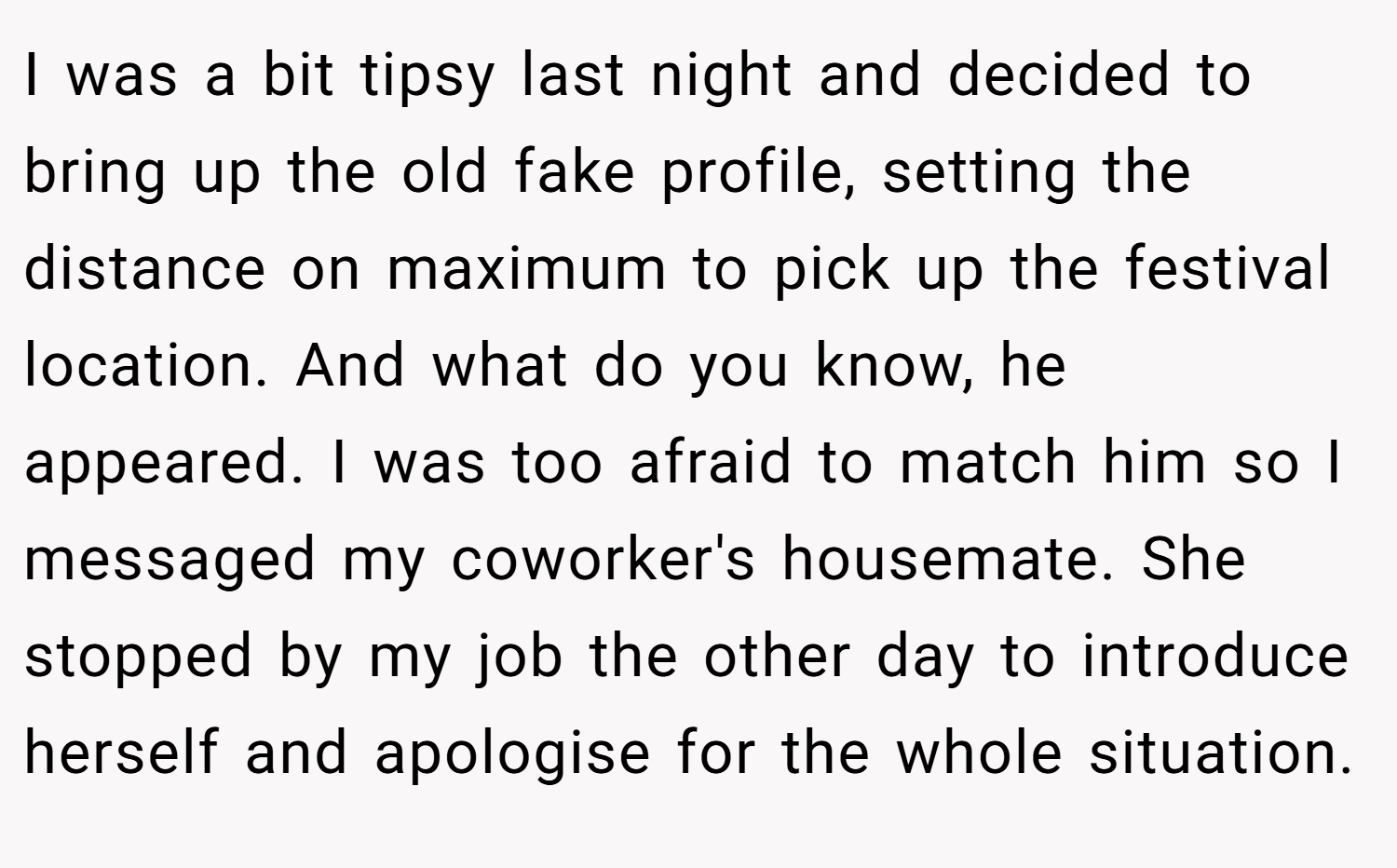 I was a bit tipsy last night and decided to bring up the old fake profile, setting the distance on maximum to pick up the festival location. And what do you know, he appeared. I was too afraid to match him so I messaged my coworker's housemate. She stopped by my job the other day to introduce herself and apologise for the whole situation.