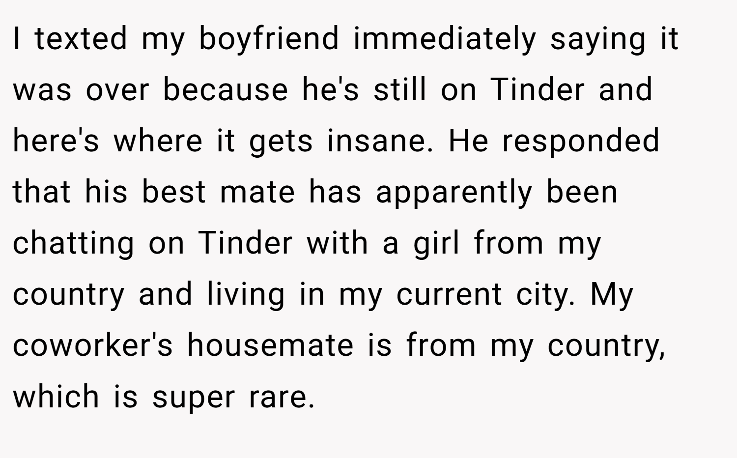 I texted my boyfriend immediately saying it was over because he's still on Tinder and here's where it gets insane. He responded that his best mate has apparently been chatting on Tinder with a girl from my country and living in my current city. My coworker's housemate is from my country, which is super rare.
