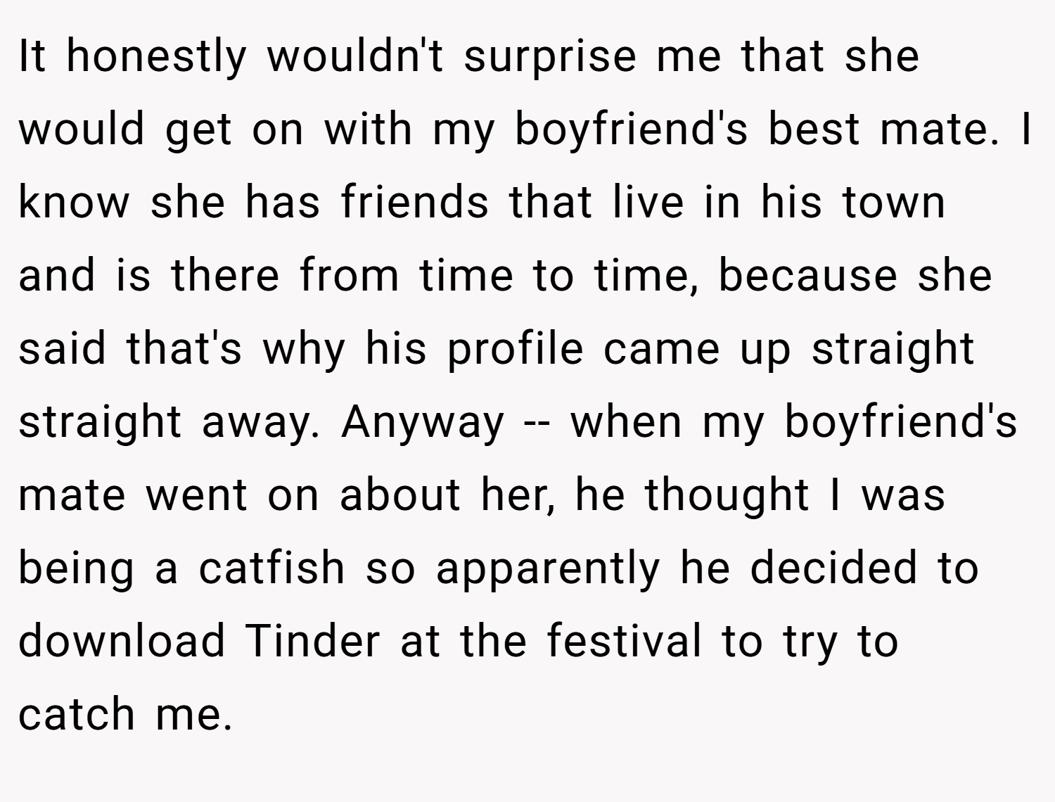 It honestly wouldn't surprise me that she would get on with my boyfriend's best mate. I know she has friends that live in his town and is there from time to time, because she said that's why his profile came up straight straight away. Anyway -- when my boyfriend's mate went on about her, he thought I was being a catfish so apparently he decided to download Tinder at the festival to try to catch me.