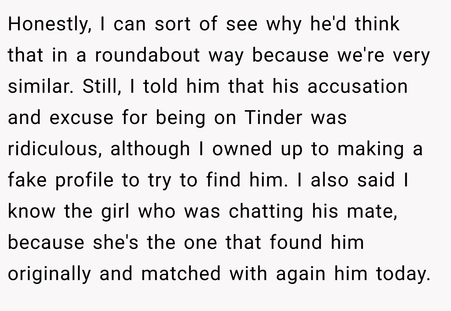 Honestly, I can sort of see why he'd think that in a roundabout way because we're very similar. Still, I told him that his accusation and excuse for being on Tinder was ridiculous, although I owned up to making a fake profile to try to find him. I also said I know the girl who was chatting his mate, because she's the one that found him originally and matched with again him today.