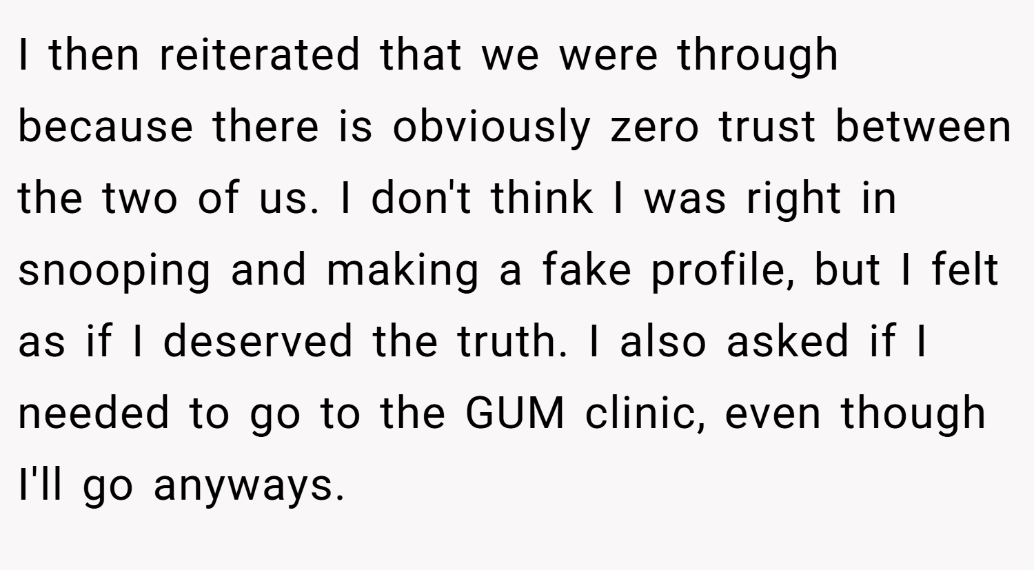 I then reiterated that we were through because there is obviously zero trust between the two of us. I don't think I was right in snooping and making a fake profile, but I felt as if I deserved the truth. I also asked if I needed to go to the GUM clinic, even though I'll go anyways.