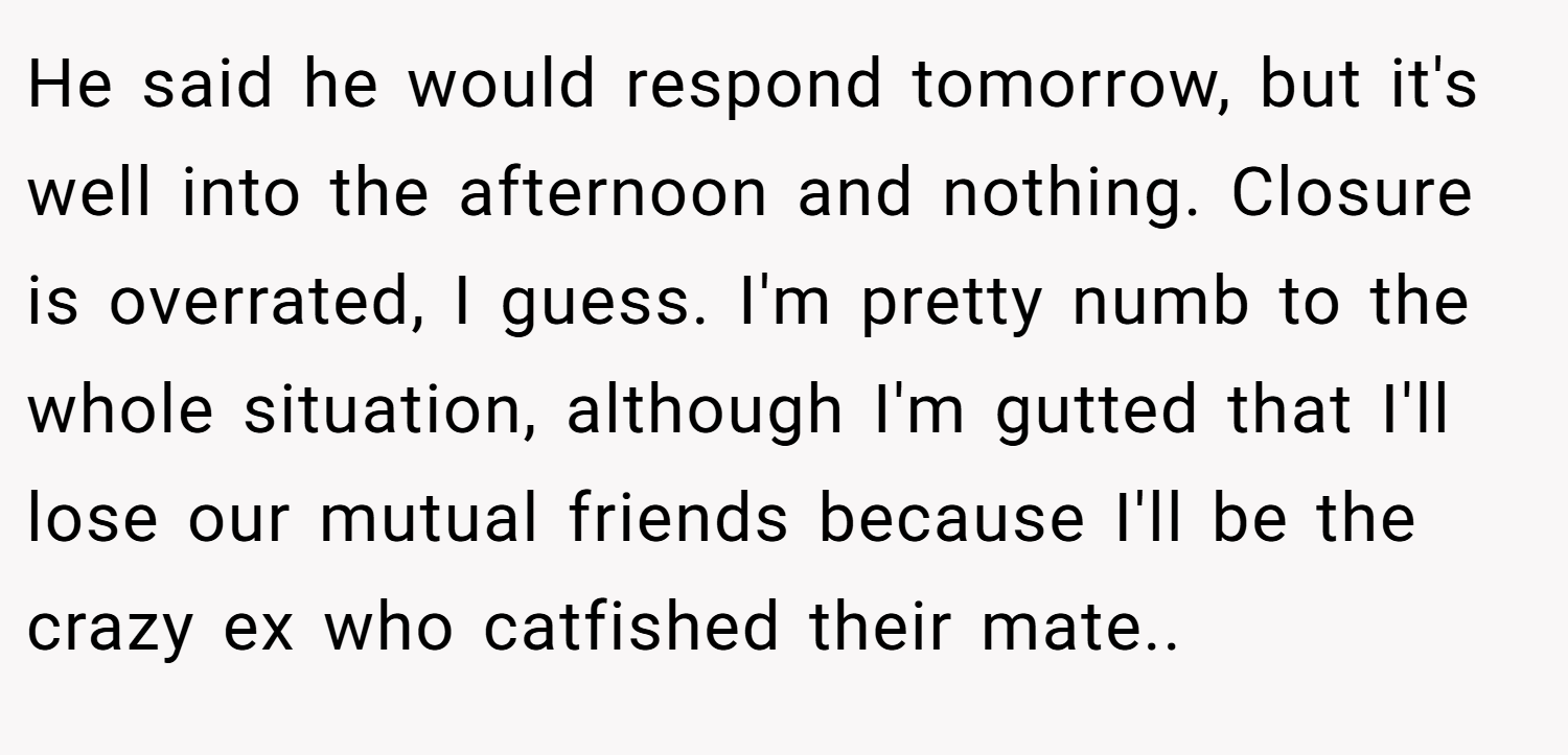 He said he would respond tomorrow, but it's well into the afternoon and nothing. Closure is overrated, I guess. I'm pretty numb to the whole situation, although I'm gutted that I'll lose our mutual friends because I'll be the crazy ex who catfished their mate.. 