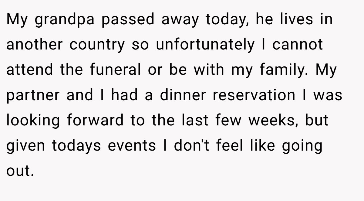 My grandpa passed away today, he lives in another country so unfortunately I cannot attend the funeral or be with my family. My partner and I had a dinner reservation I was looking forward to the last few weeks, but given todays events I don't feel like going out.