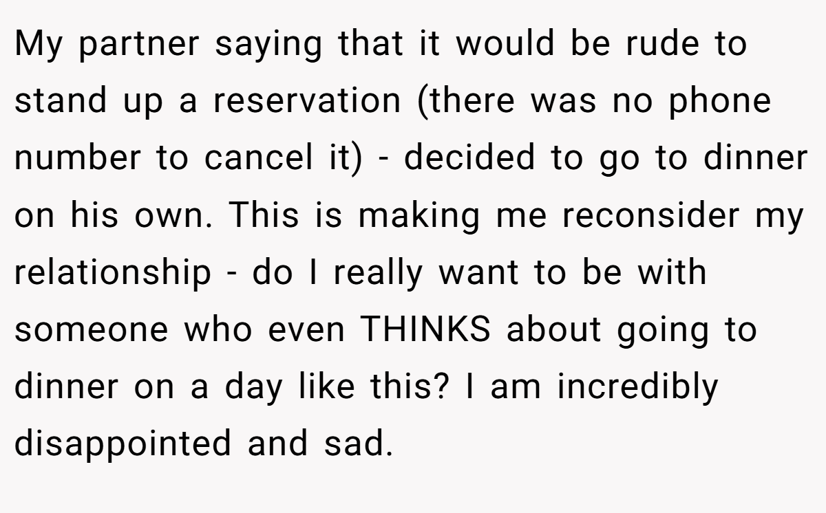 My partner saying that it would be rude to stand up a reservation (there was no phone number to cancel it) - decided to go to dinner on his own. This is making me reconsider my relationship - do I really want to be with someone who even THINKS about going to dinner on a day like this? I am incredibly disappointed and sad.