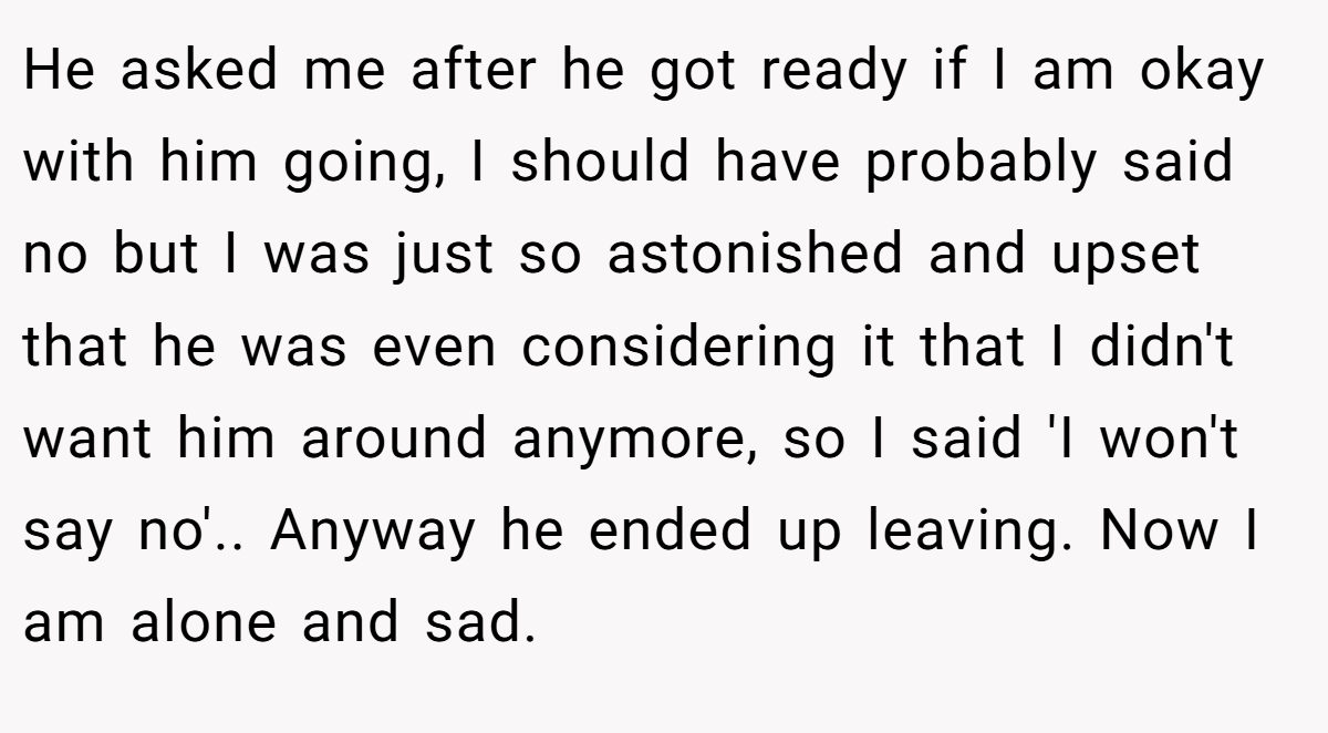 He asked me after he got ready if I am okay with him going, I should have probably said no but I was just so astonished and upset that he was even considering it that I didn't want him around anymore, so I said 'I won't say no'.. Anyway he ended up leaving. Now I am alone and sad.