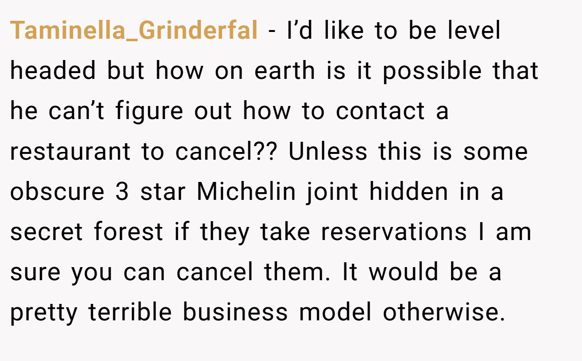 Taminella_Grinderfal − I’d like to be level headed but how on earth is it possible that he can’t figure out how to contact a restaurant to cancel?? Unless this is some obscure 3 star Michelin joint hidden in a secret forest if they take reservations I am sure you can cancel them. It would be a pretty terrible business model otherwise.