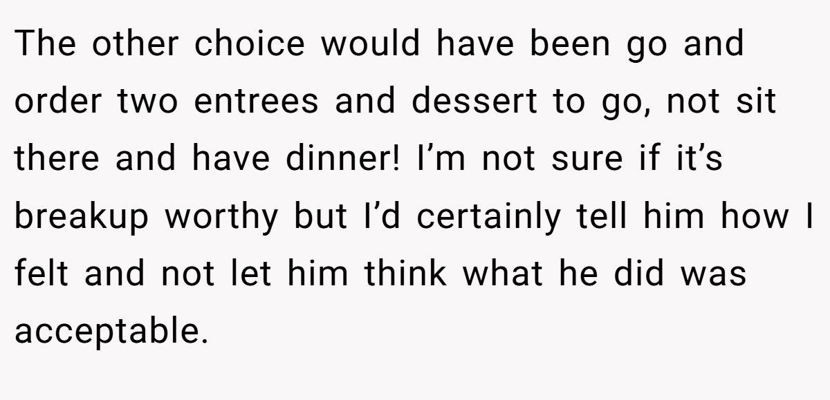 The other choice would have been go and order two entrees and dessert to go, not sit there and have dinner! I’m not sure if it’s breakup worthy but I’d certainly tell him how I felt and not let him think what he did was acceptable.