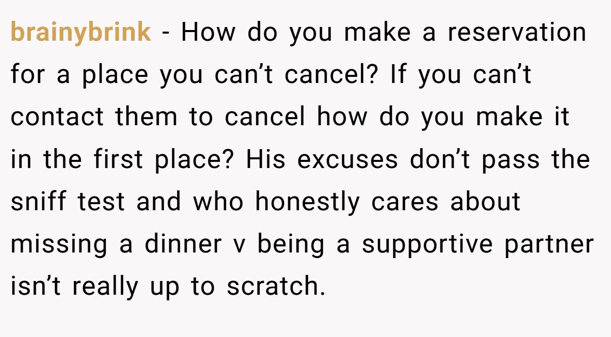 brainybrink − How do you make a reservation for a place you can’t cancel? If you can’t contact them to cancel how do you make it in the first place? His excuses don’t pass the sniff test and who honestly cares about missing a dinner v being a supportive partner isn’t really up to scratch.
