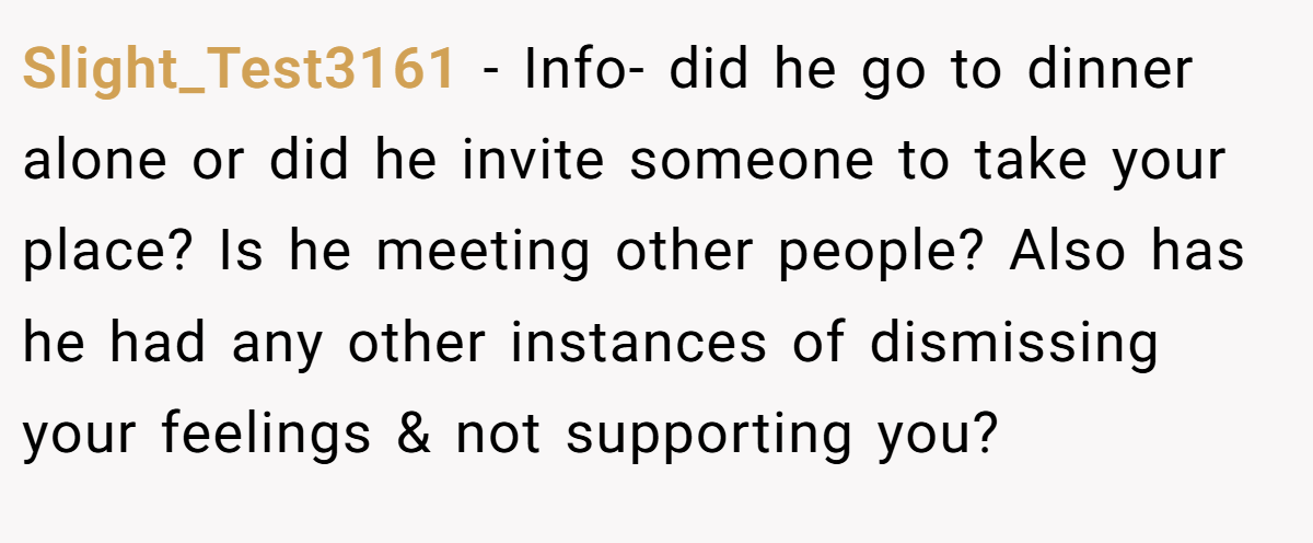 Slight_Test3161 − Info- did he go to dinner alone or did he invite someone to take your place? Is he meeting other people? Also has he had any other instances of dismissing your feelings & not supporting you?