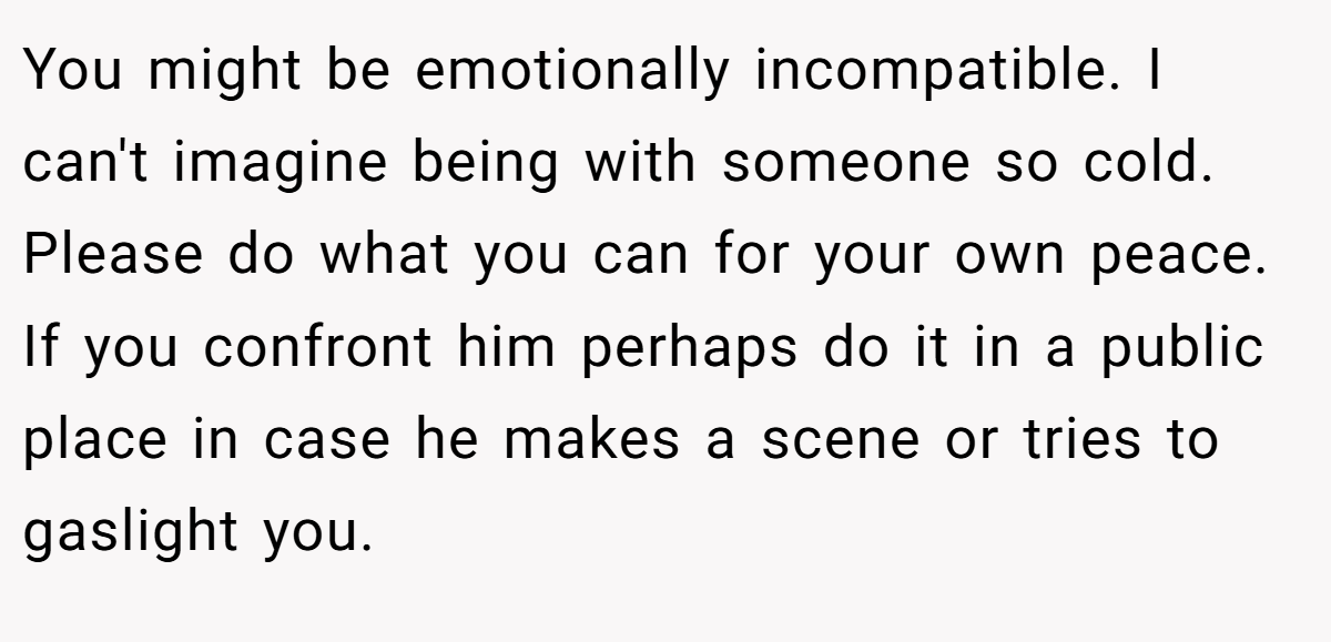 You might be emotionally incompatible. I can't imagine being with someone so cold. Please do what you can for your own peace. If you confront him perhaps do it in a public place in case he makes a scene or tries to gaslight you.