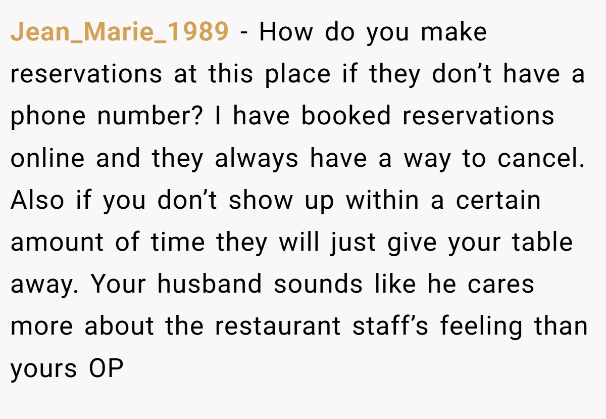 Jean_Marie_1989 − How do you make reservations at this place if they don’t have a phone number? I have booked reservations online and they always have a way to cancel. Also if you don’t show up within a certain amount of time they will just give your table away. Your husband sounds like he cares more about the restaurant staff’s feeling than yours OP