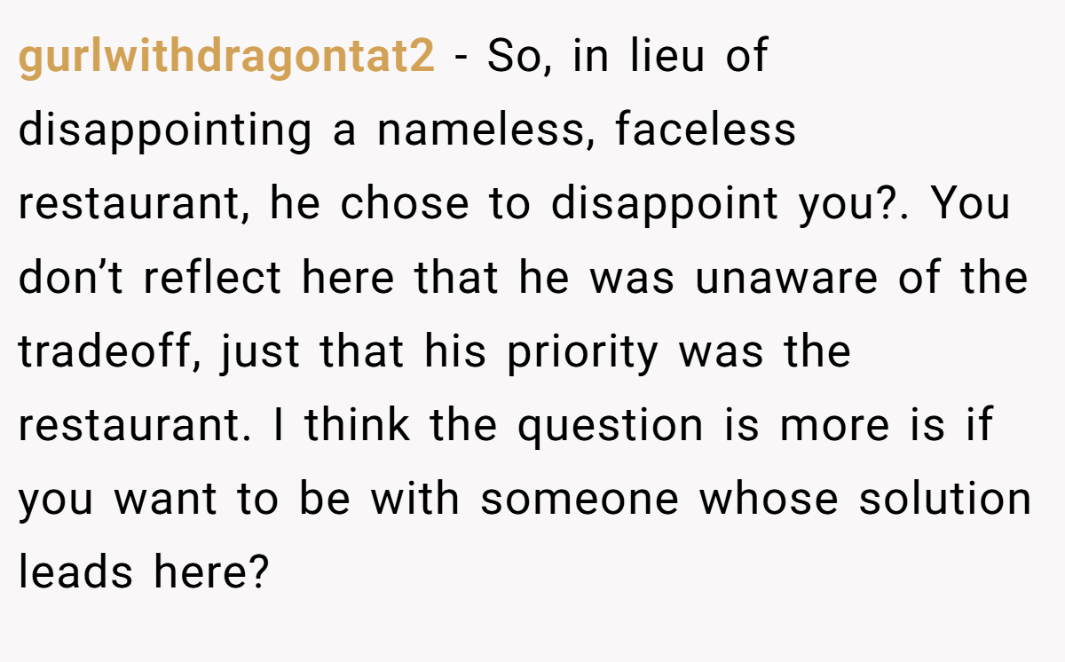 gurlwithdragontat2 − So, in lieu of disappointing a nameless, faceless restaurant, he chose to disappoint you?. You don’t reflect here that he was unaware of the tradeoff, just that his priority was the restaurant. I think the question is more is if you want to be with someone whose solution leads here?