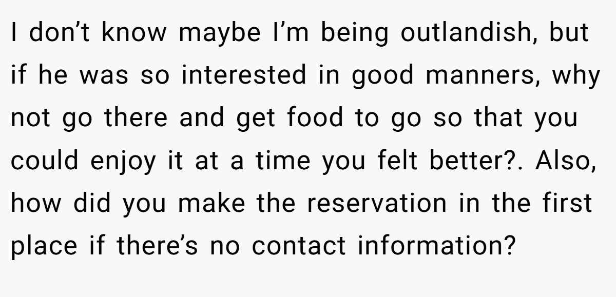 I don’t know maybe I’m being outlandish, but if he was so interested in good manners, why not go there and get food to go so that you could enjoy it at a time you felt better?. Also, how did you make the reservation in the first place if there’s no contact information?