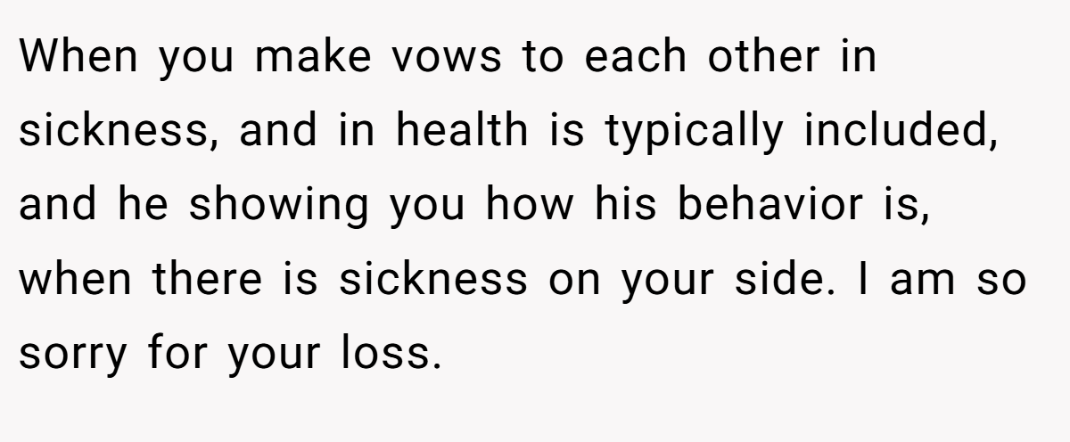 When you make vows to each other in sickness, and in health is typically included, and he showing you how his behavior is, when there is sickness on your side. I am so sorry for your loss.