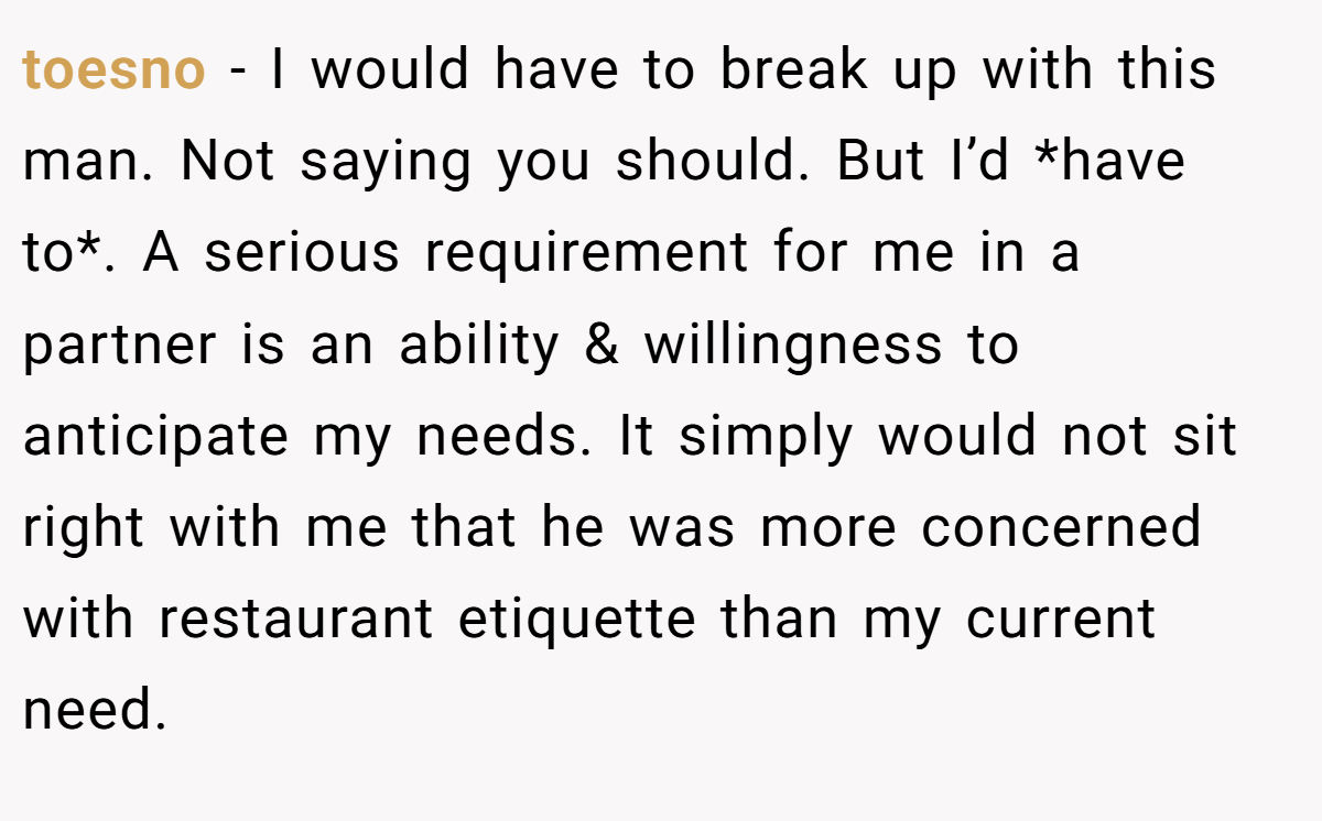 toesno − I would have to break up with this man. Not saying you should. But I’d *have to*. A serious requirement for me in a partner is an ability & willingness to anticipate my needs. It simply would not sit right with me that he was more concerned with restaurant etiquette than my current need.