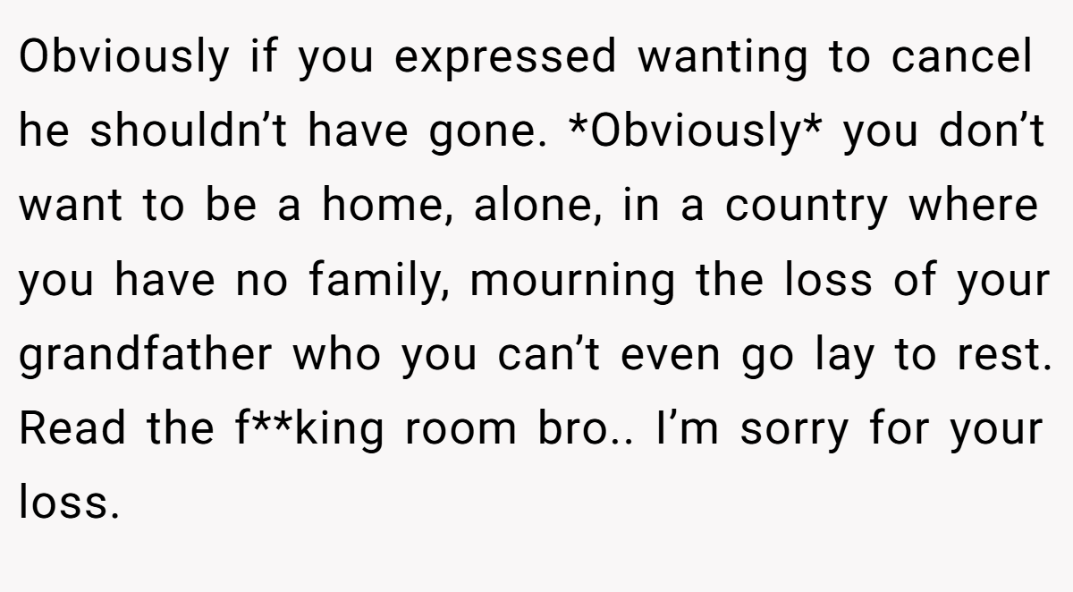 Obviously if you expressed wanting to cancel he shouldn’t have gone. *Obviously* you don’t want to be a home, alone, in a country where you have no family, mourning the loss of your grandfather who you can’t even go lay to rest. Read the f**king room bro.. I’m sorry for your loss.