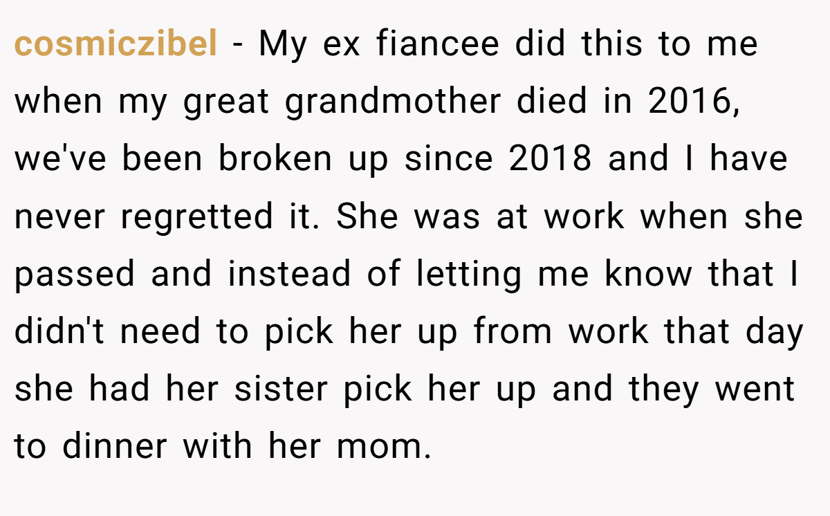 cosmiczibel − My ex fiancee did this to me when my great grandmother died in 2016, we've been broken up since 2018 and I have never regretted it. She was at work when she passed and instead of letting me know that I didn't need to pick her up from work that day she had her sister pick her up and they went to dinner with her mom.