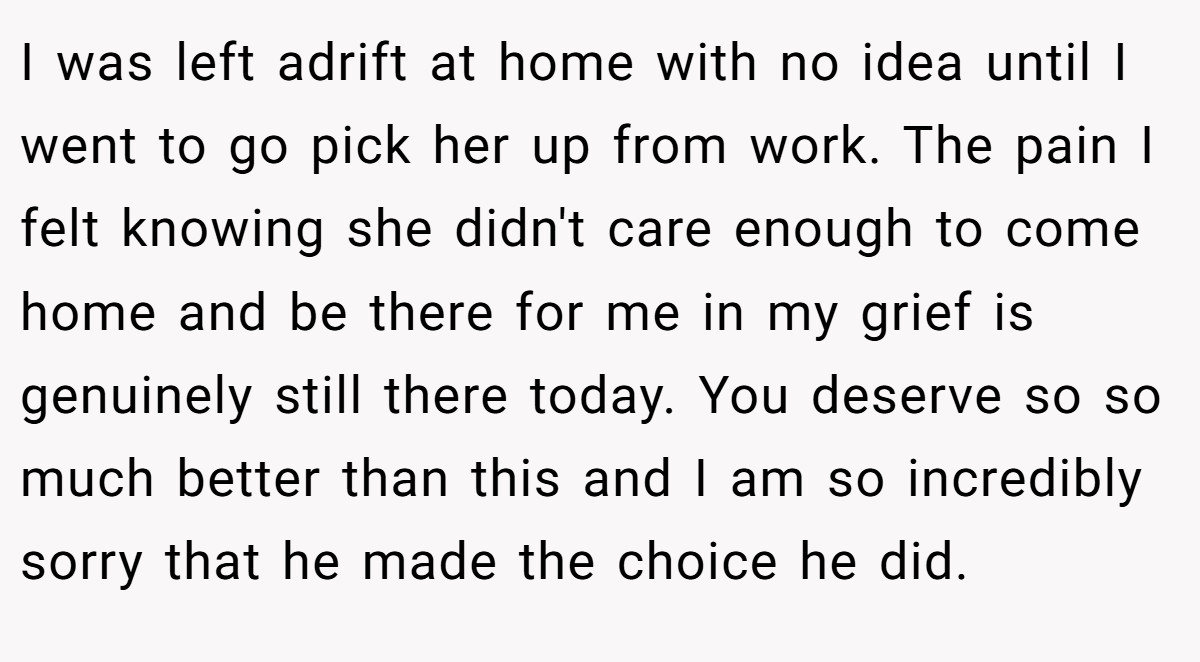 I was left adrift at home with no idea until I went to go pick her up from work. The pain I felt knowing she didn't care enough to come home and be there for me in my grief is genuinely still there today. You deserve so so much better than this and I am so incredibly sorry that he made the choice he did.