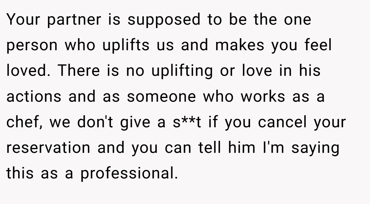 Your partner is supposed to be the one person who uplifts us and makes you feel loved. There is no uplifting or love in his actions and as someone who works as a chef, we don't give a s**t if you cancel your reservation and you can tell him I'm saying this as a professional.