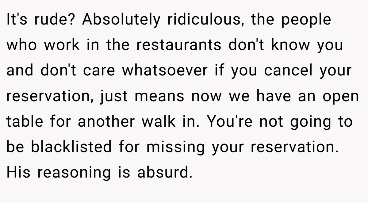 It's rude? Absolutely ridiculous, the people who work in the restaurants don't know you and don't care whatsoever if you cancel your reservation, just means now we have an open table for another walk in. You're not going to be blacklisted for missing your reservation. His reasoning is absurd.