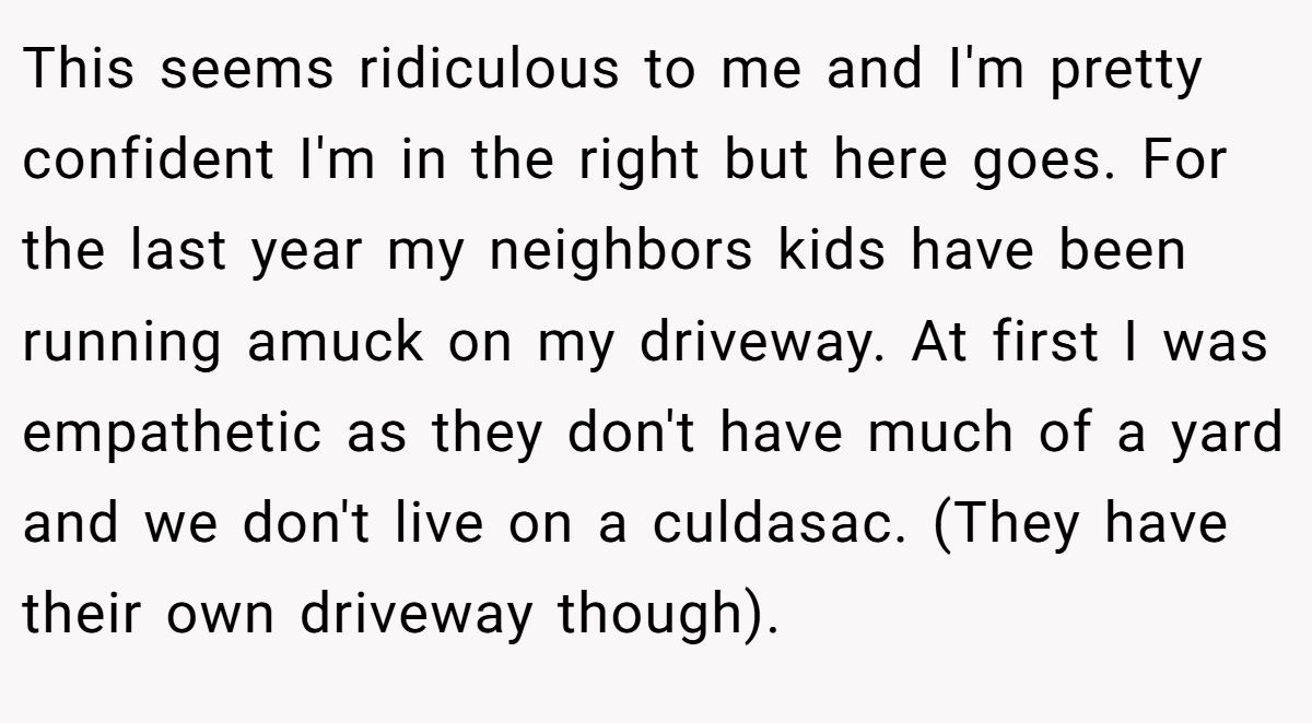 This seems ridiculous to me and I'm pretty confident I'm in the right but here goes. For the last year my neighbors kids have been running amuck on my driveway. At first I was empathetic as they don't have much of a yard and we don't live on a culdasac. (They have their own driveway though).
