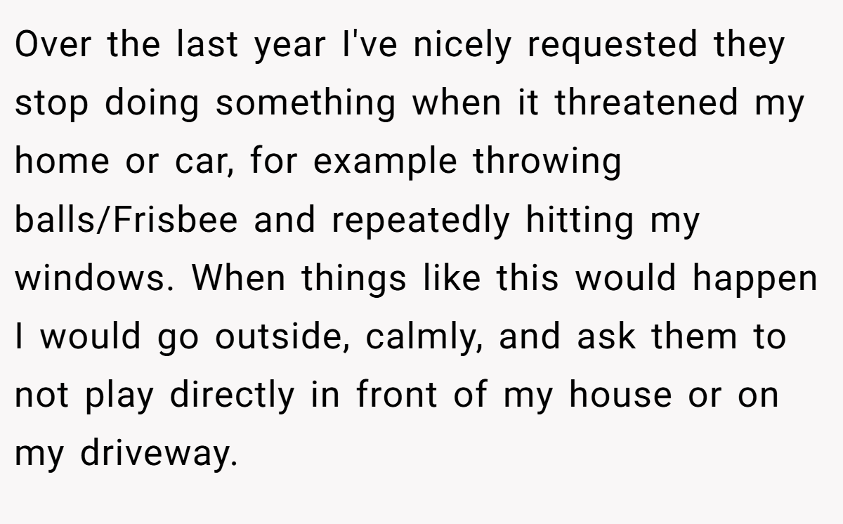 Over the last year I've nicely requested they stop doing something when it threatened my home or car, for example throwing balls/Frisbee and repeatedly hitting my windows. When things like this would happen I would go outside, calmly, and ask them to not play directly in front of my house or on my driveway.