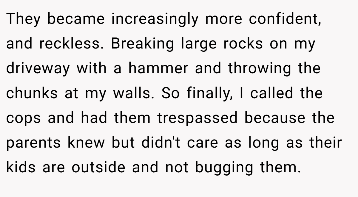 They became increasingly more confident, and reckless. Breaking large rocks on my driveway with a hammer and throwing the chunks at my walls. So finally, I called the cops and had them trespassed because the parents knew but didn't care as long as their kids are outside and not bugging them.