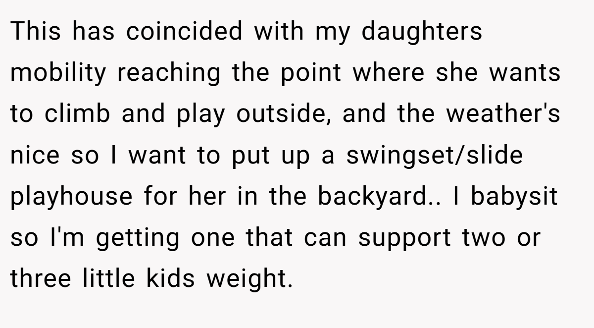 This has coincided with my daughters mobility reaching the point where she wants to climb and play outside, and the weather's nice so I want to put up a swingset/slide playhouse for her in the backyard.. I babysit so I'm getting one that can support two or three little kids weight.