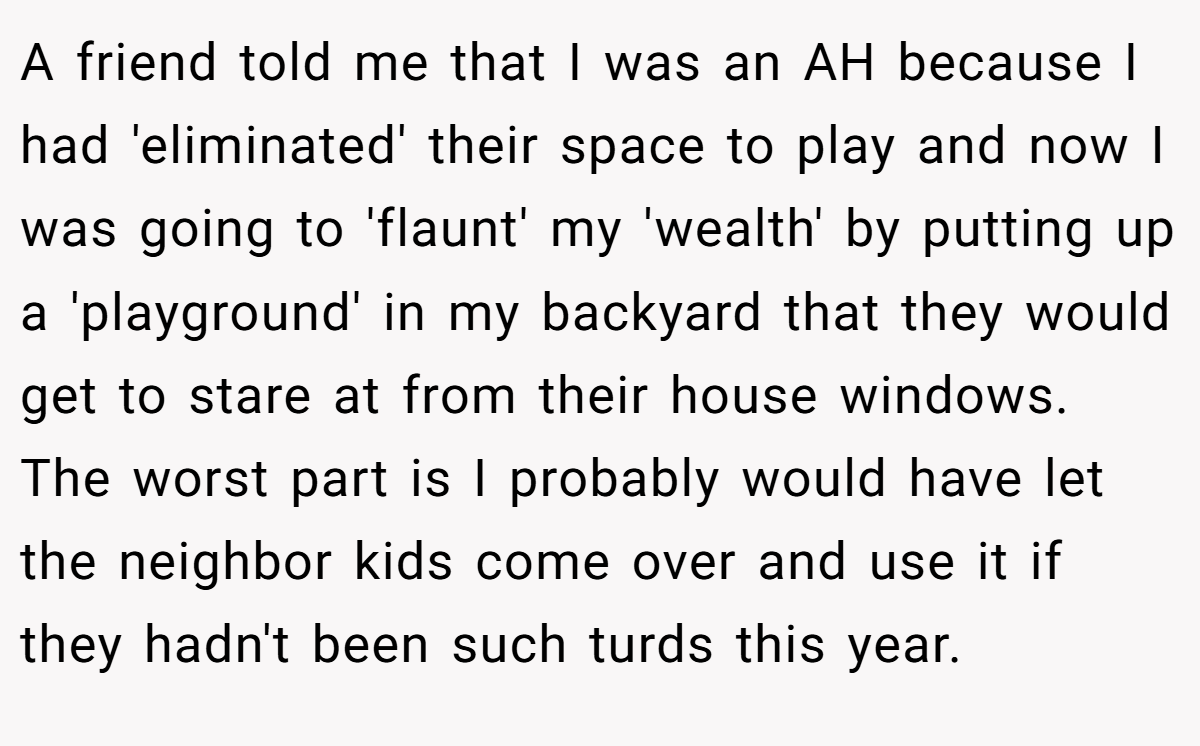 A friend told me that I was an AH because I had 'eliminated' their space to play and now I was going to 'flaunt' my 'wealth' by putting up a 'playground' in my backyard that they would get to stare at from their house windows. The worst part is I probably would have let the neighbor kids come over and use it if they hadn't been such turds this year.